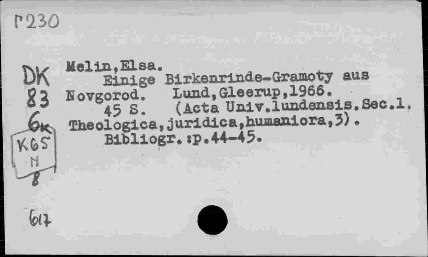 ﻿Г 23Û
Tsix Melin. Elsa.
Einige Birkenrinle-Gramoty aus Novgorod. Lund,Gleerup,I960.
03	45 s. (Acta Univ.lundensis.Sec.1.
ÖK Theologica,juridica,humaniora,5)•
Bibliogr.«p.44-45.
■
І
fell